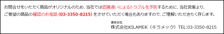 お問合せをいただく商品がオリジナルのため、当社では認識違いによるトラブルを予防するために、当社営業より、ご要望の商品の確認のお電話（03-3350-8215）をさせていただく場合もありますので、ご理解いただきたく存じます。